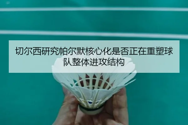 切尔西研究帕尔默核心化是否正在重塑球队整体进攻结构