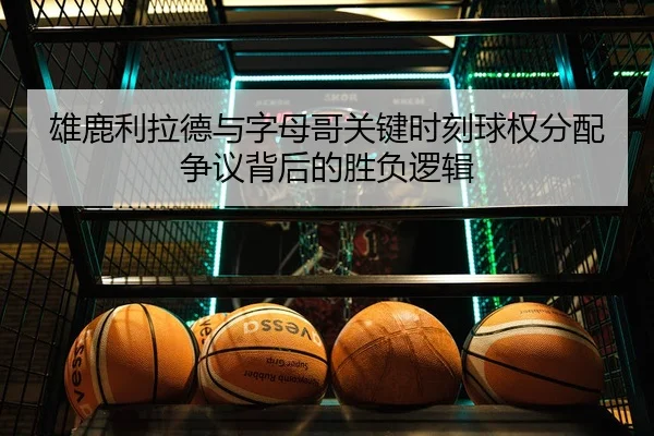 雄鹿利拉德与字母哥关键时刻球权分配争议背后的胜负逻辑