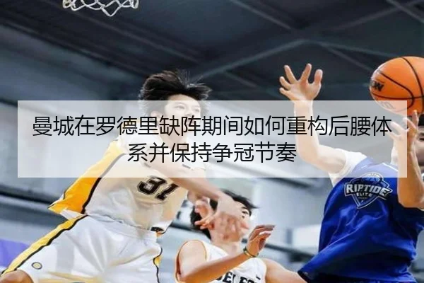 曼城在罗德里缺阵期间如何重构后腰体系并保持争冠节奏